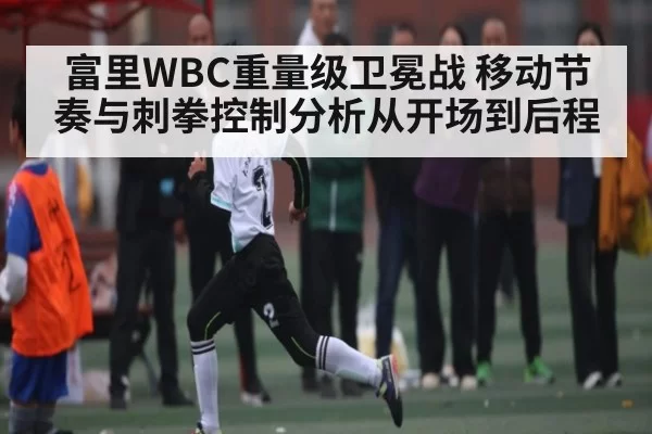 富里WBC重量级卫冕战 移动节奏与刺拳控制分析从开场到后程