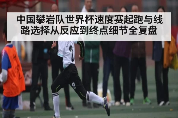 中国攀岩队世界杯速度赛起跑与线路选择从反应到终点细节全复盘